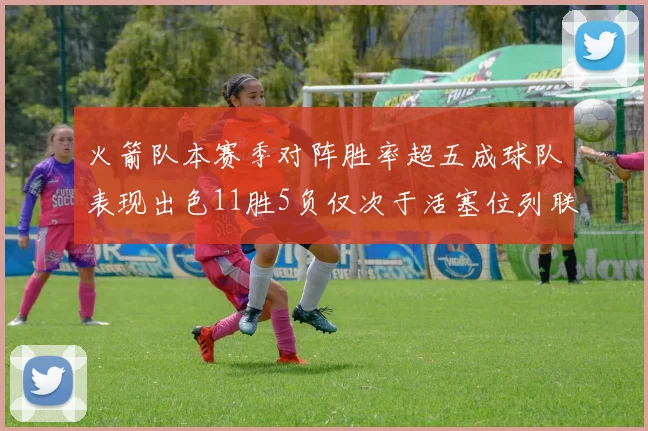 火箭队本赛季对阵胜率超五成球队表现出色11胜5负仅次于活塞位列联盟第二