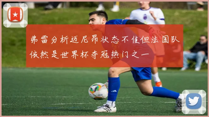 弗雷分析迈尼昂状态不佳但法国队依然是世界杯夺冠热门之一
