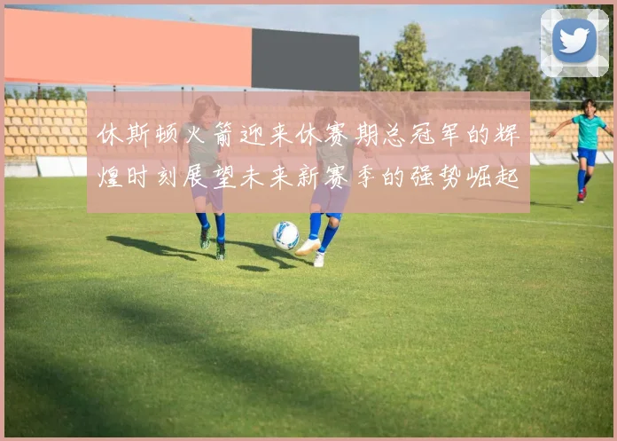 休斯顿火箭迎来休赛期总冠军的辉煌时刻展望未来新赛季的强势崛起