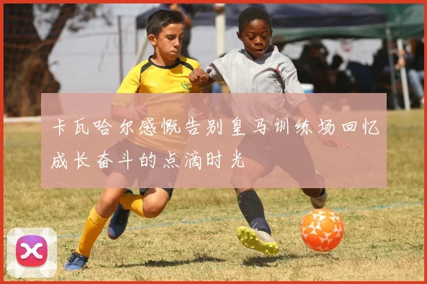 卡瓦哈尔感慨告别皇马训练场回忆成长奋斗的点滴时光