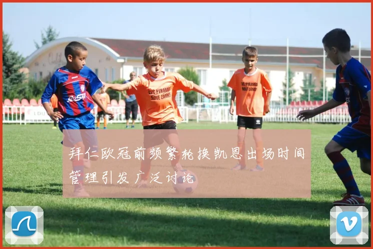 拜仁欧冠前频繁轮换凯恩出场时间管理引发广泛讨论