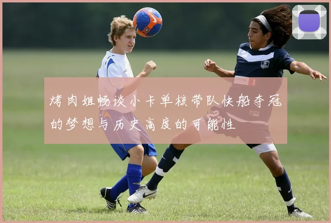 烤肉姐畅谈小卡单核带队快船夺冠的梦想与历史高度的可能性