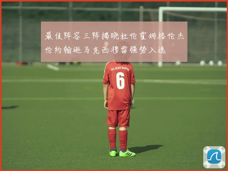 最佳阵容三阵揭晓杜伦霍姆格伦杰伦约翰逊马克西穆雷强势入选