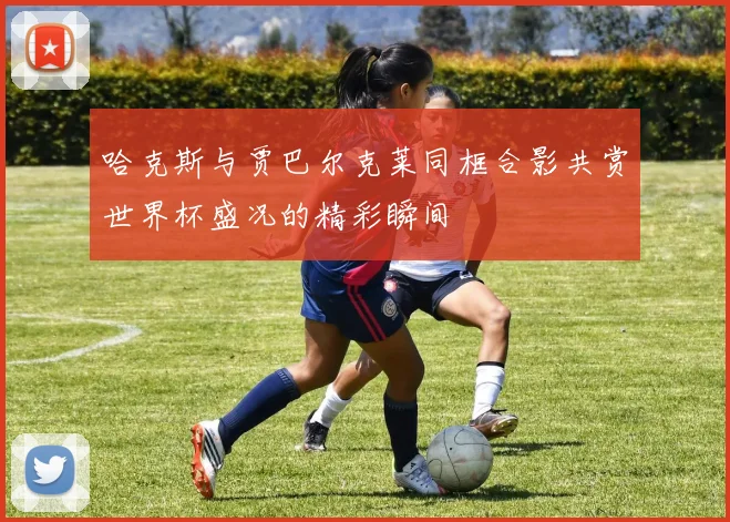 哈克斯与贾巴尔克莱同框合影共赏世界杯盛况的精彩瞬间