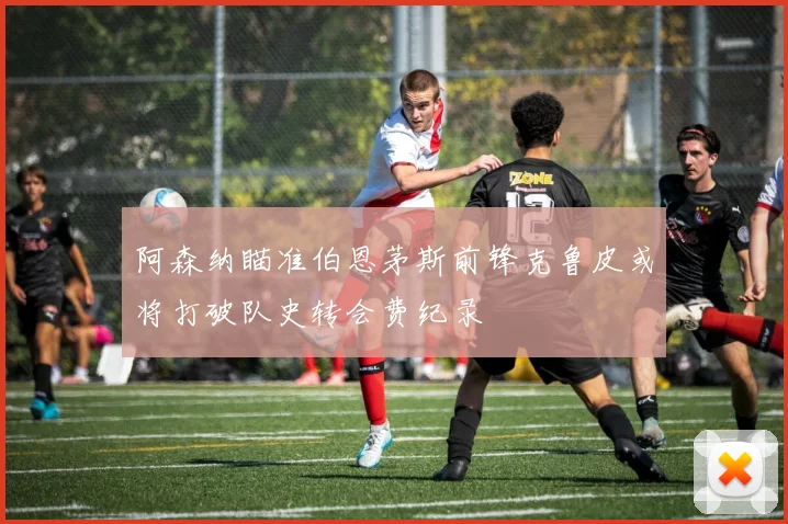 阿森纳瞄准伯恩茅斯前锋克鲁皮或将打破队史转会费纪录