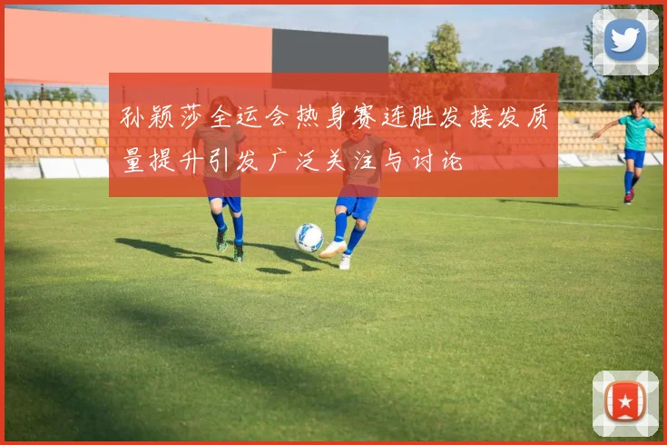 孙颖莎全运会热身赛连胜发接发质量提升引发广泛关注与讨论