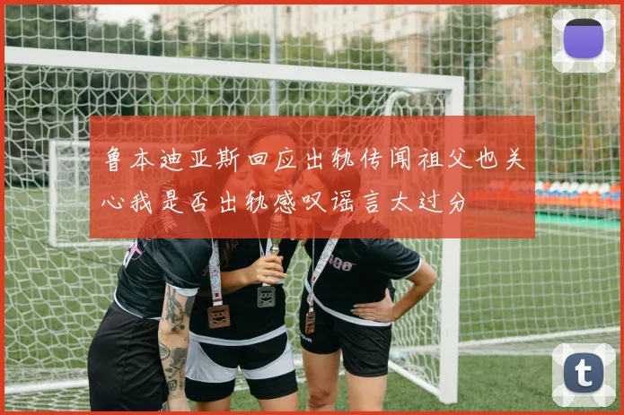 鲁本迪亚斯回应出轨传闻祖父也关心我是否出轨感叹谣言太过分