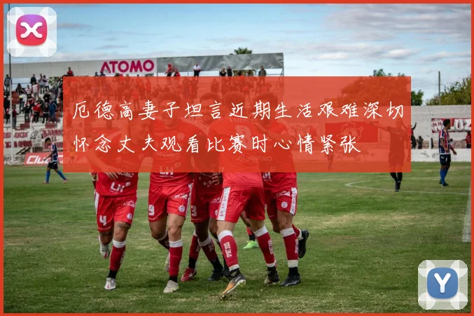 厄德高妻子坦言近期生活艰难深切怀念丈夫观看比赛时心情紧张