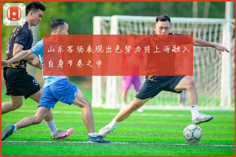 山东客场表现出色努力将上海融入自身节奏之中