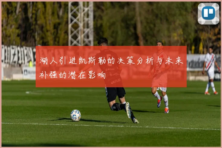湖人引进凯斯勒的决策分析与未来补强的潜在影响