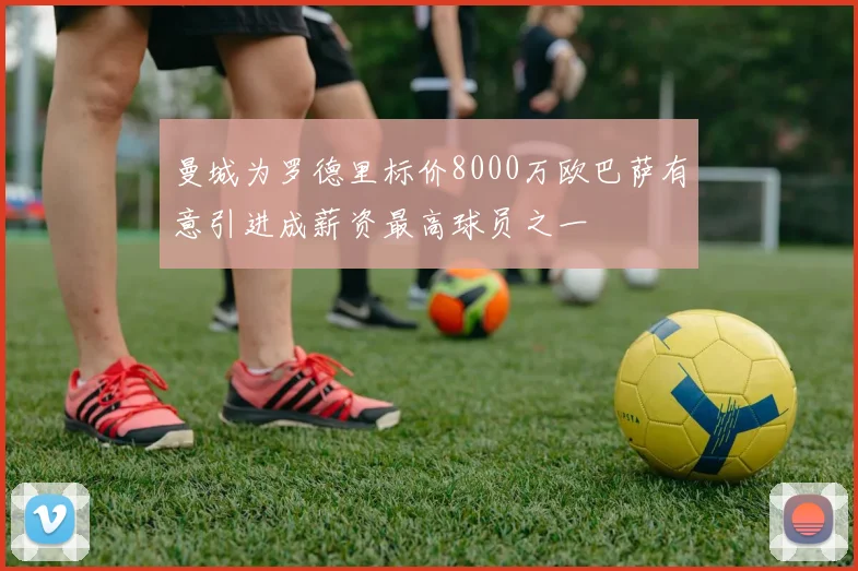 曼城为罗德里标价8000万欧巴萨有意引进成薪资最高球员之一