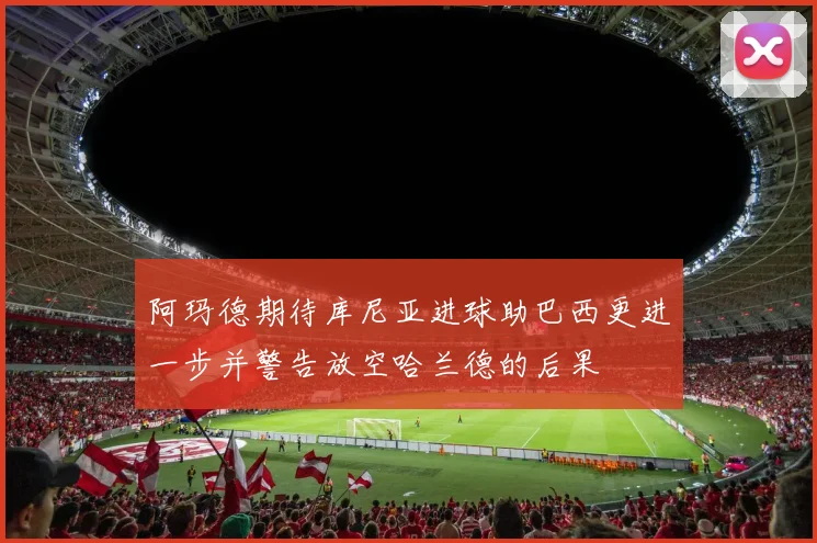 阿玛德期待库尼亚进球助巴西更进一步并警告放空哈兰德的后果