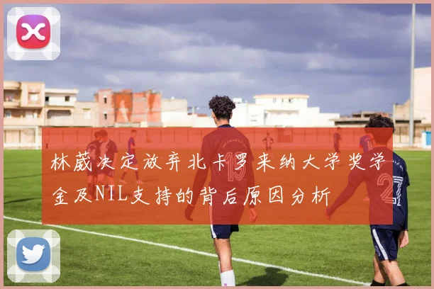 林葳决定放弃北卡罗来纳大学奖学金及NIL支持的背后原因分析
