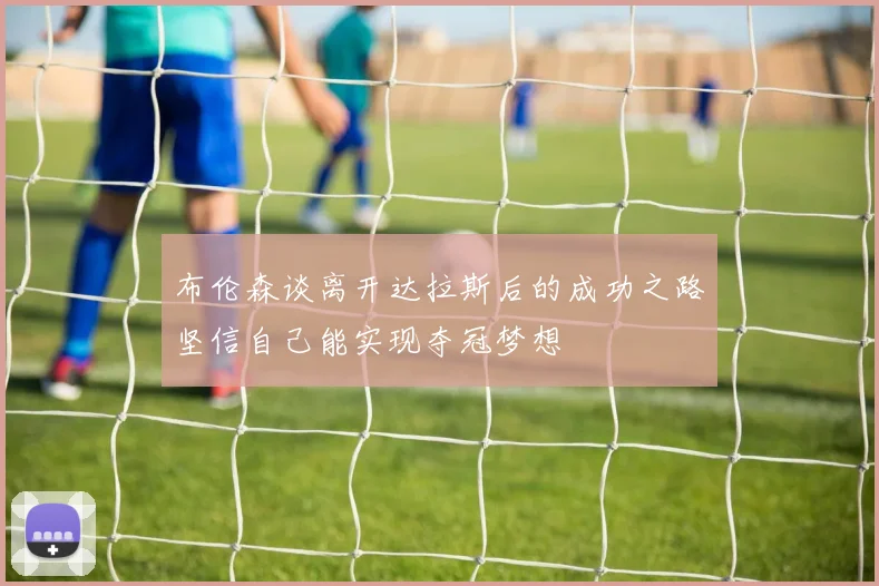 布伦森谈离开达拉斯后的成功之路坚信自己能实现夺冠梦想
