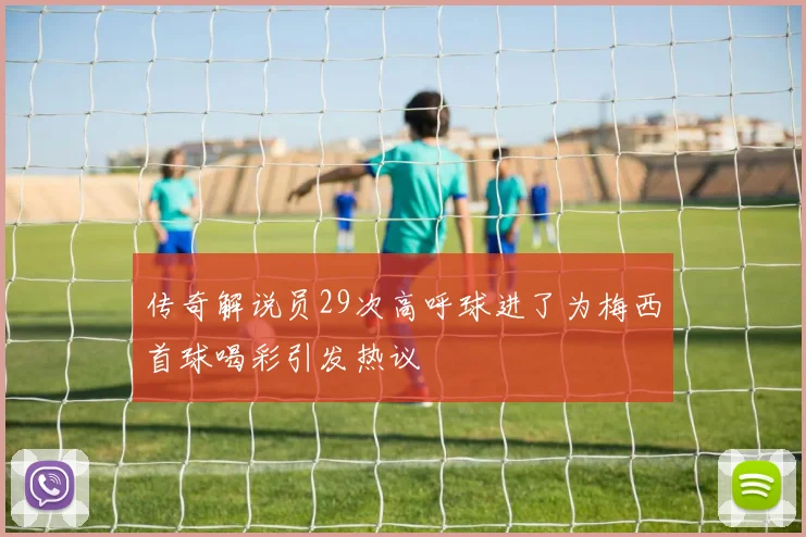 传奇解说员29次高呼球进了为梅西首球喝彩引发热议