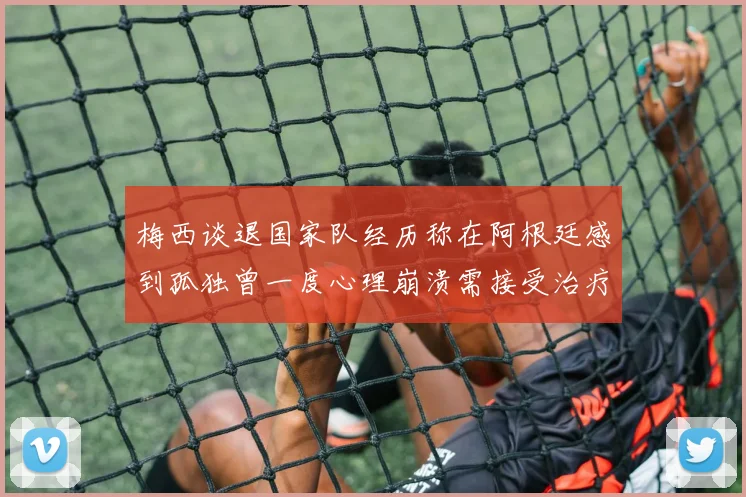 梅西谈退国家队经历称在阿根廷感到孤独曾一度心理崩溃需接受治疗