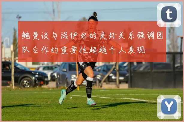 鲍曼谈与诺伊尔的良好关系强调团队合作的重要性超越个人表现