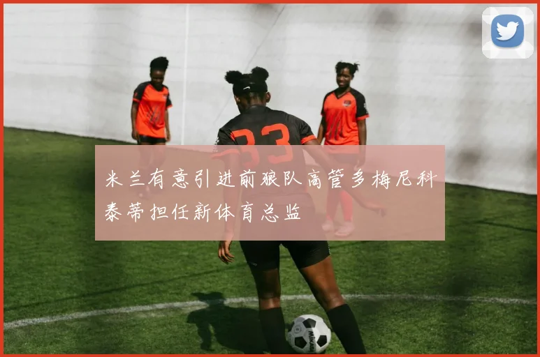 米兰有意引进前狼队高管多梅尼科泰蒂担任新体育总监
