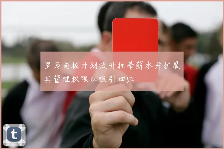 罗马老板计划提升托蒂薪水并扩展其管理权限以吸引回归