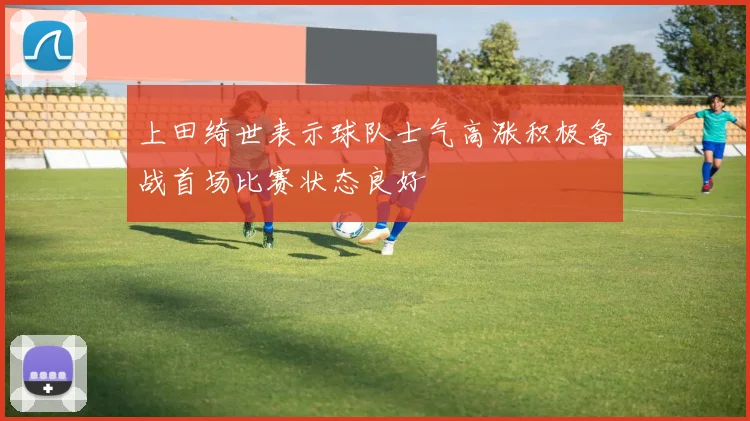 上田绮世表示球队士气高涨积极备战首场比赛状态良好
