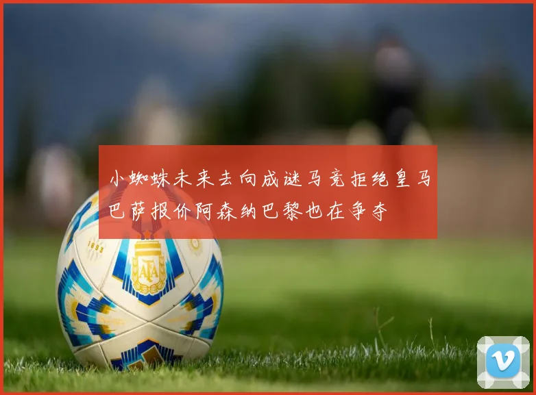 小蜘蛛未来去向成谜马竞拒绝皇马巴萨报价阿森纳巴黎也在争夺