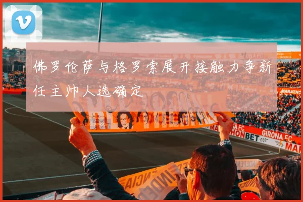 佛罗伦萨与格罗索展开接触力争新任主帅人选确定