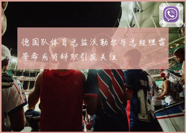 德国队体育总监沃勒尔与总经理雷蒂希或将辞职引发关注