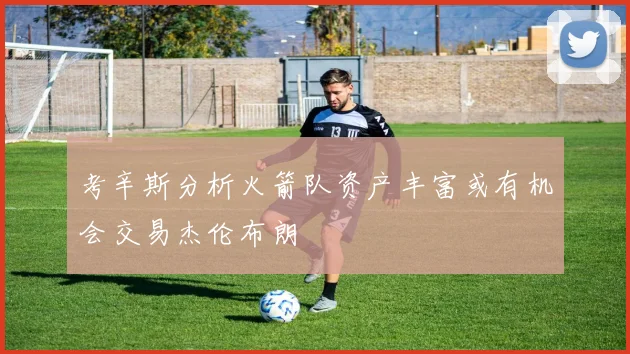 考辛斯分析火箭队资产丰富或有机会交易杰伦布朗