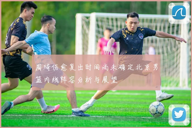 周琦伤愈复出时间尚未确定北京男篮内线阵容分析与展望