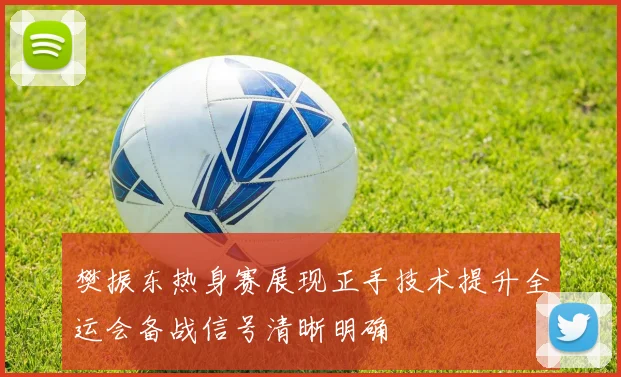 樊振东热身赛展现正手技术提升全运会备战信号清晰明确