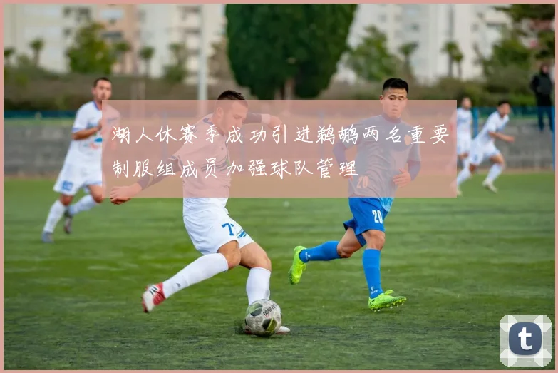 湖人休赛季成功引进鹈鹕两名重要制服组成员加强球队管理