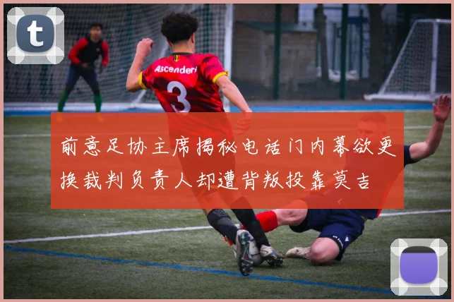 前意足协主席揭秘电话门内幕欲更换裁判负责人却遭背叛投靠莫吉