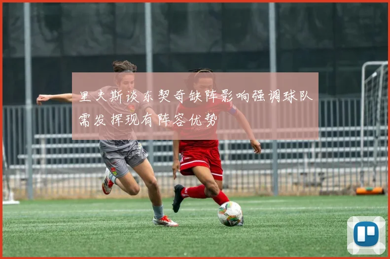里夫斯谈东契奇缺阵影响强调球队需发挥现有阵容优势