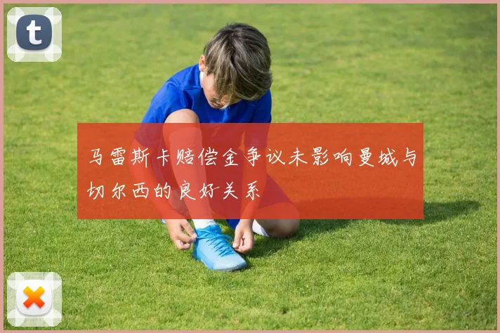 马雷斯卡赔偿金争议未影响曼城与切尔西的良好关系