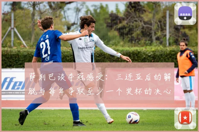 萨利巴谈夺冠感受：三连亚后的解脱与每年争取至少一个奖杯的决心