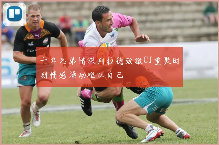十年兄弟情深利拉德致敬CJ重聚时刻情感涌动难以自已