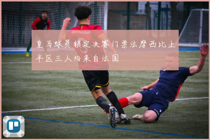 皇马球员锁定决赛门票法摩西比上半区三人均来自法国